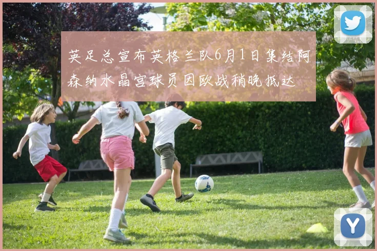 英足总宣布英格兰队6月1日集结阿森纳水晶宫球员因欧战稍晚抵达
