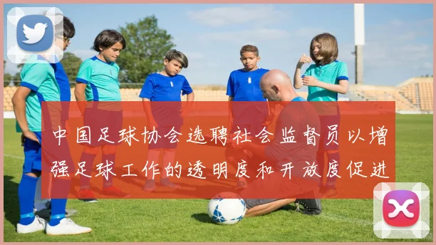 中国足球协会选聘社会监督员以增强足球工作的透明度和开放度促进足球事业发展
