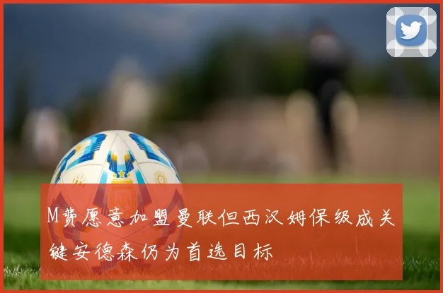 M费愿意加盟曼联但西汉姆保级成关键安德森仍为首选目标