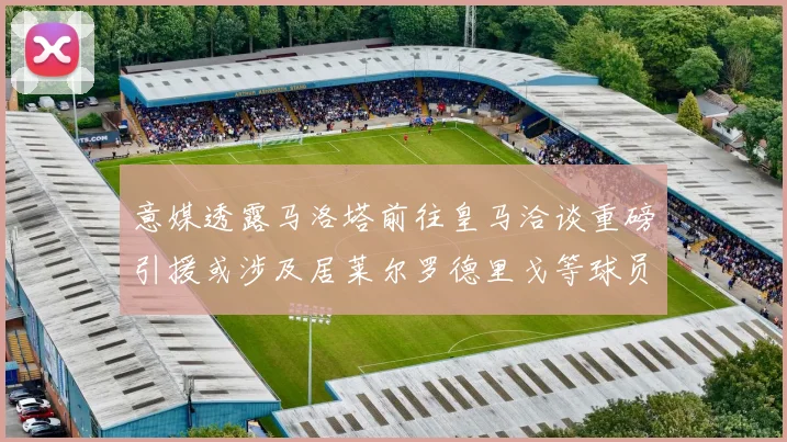 意媒透露马洛塔前往皇马洽谈重磅引援或涉及居莱尔罗德里戈等球员
