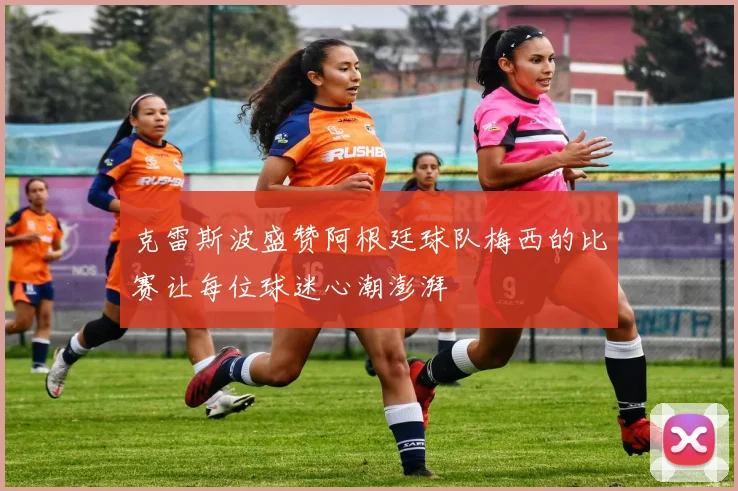 克雷斯波盛赞阿根廷球队梅西的比赛让每位球迷心潮澎湃