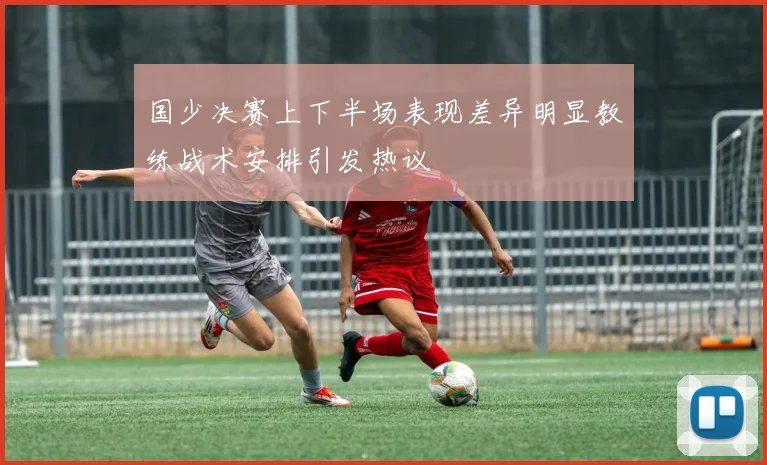 国少决赛上下半场表现差异明显教练战术安排引发热议