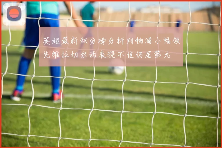 英超最新积分榜分析利物浦小幅领先维拉切尔西表现不佳仍居第九