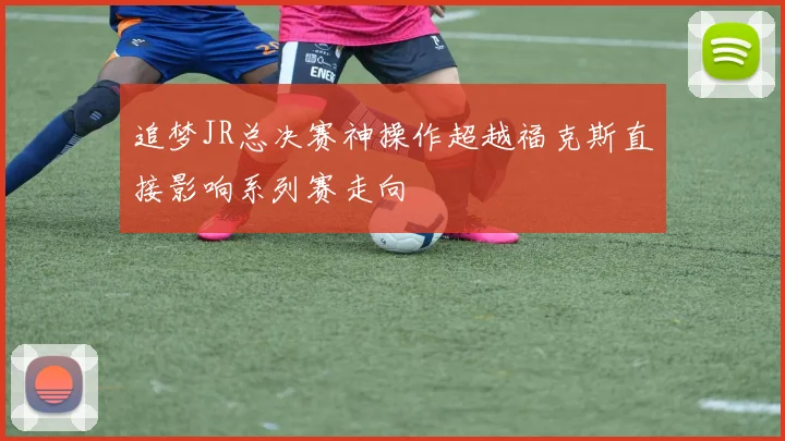 追梦JR总决赛神操作超越福克斯直接影响系列赛走向