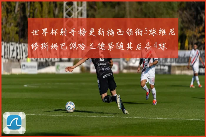 世界杯射手榜更新梅西领衔5球维尼修斯姆巴佩哈兰德紧随其后各4球