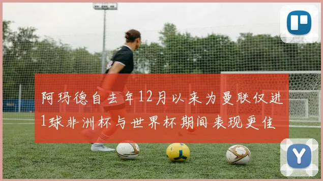 阿玛德自去年12月以来为曼联仅进1球非洲杯与世界杯期间表现更佳