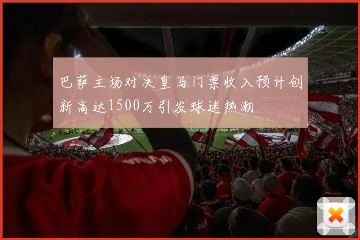 巴萨主场对决皇马门票收入预计创新高达1500万引发球迷热潮