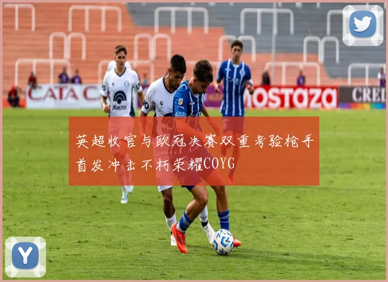 英超收官与欧冠决赛双重考验枪手首发冲击不朽荣耀COYG