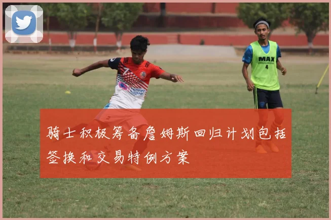 骑士积极筹备詹姆斯回归计划包括签换和交易特例方案